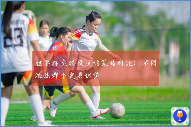 世界杯竞猜投注的策略对比：不同玩法哪个更具优势