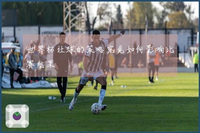 世界杯让球的策略究竟如何影响比赛结果