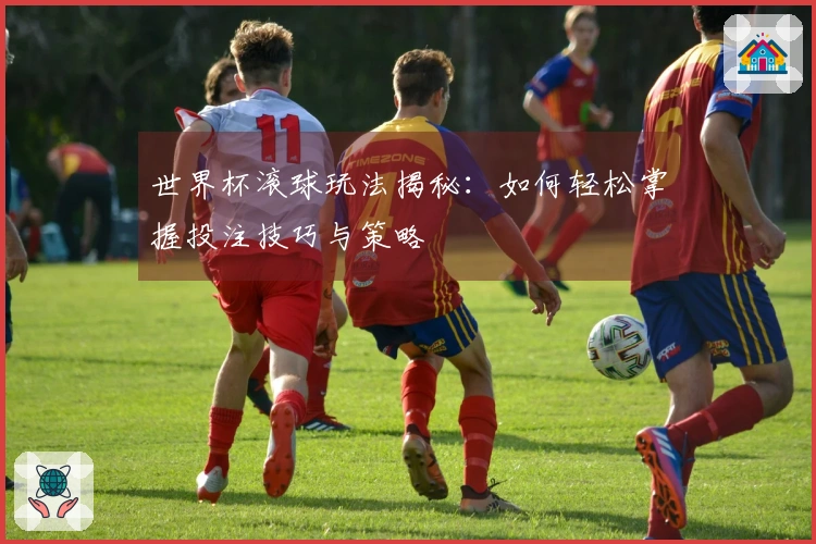 世界杯滚球玩法揭秘：如何轻松掌握投注技巧与策略