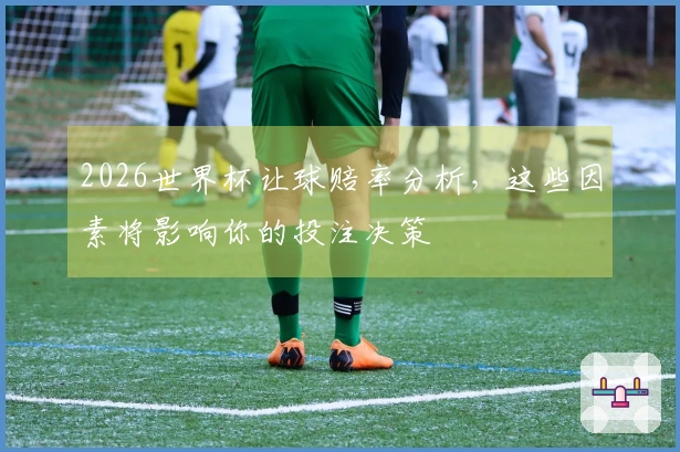 2026世界杯让球赔率分析，这些因素将影响你的投注决策