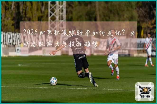 2026世界杯滚球赔率如何变化？分析各队实力与投注趋势